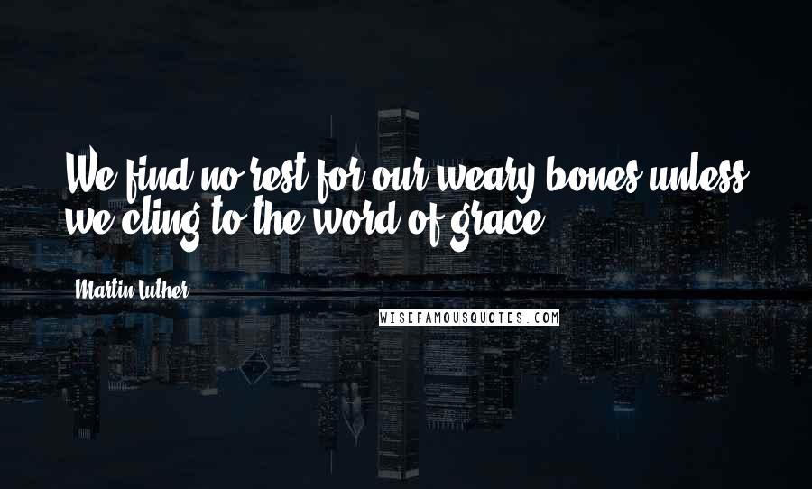Martin Luther Quotes: We find no rest for our weary bones unless we cling to the word of grace.