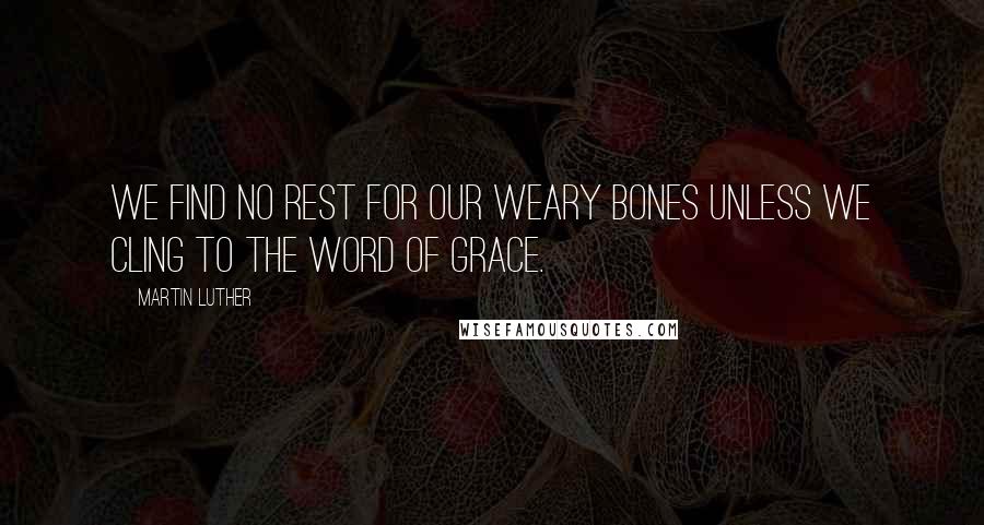 Martin Luther Quotes: We find no rest for our weary bones unless we cling to the word of grace.