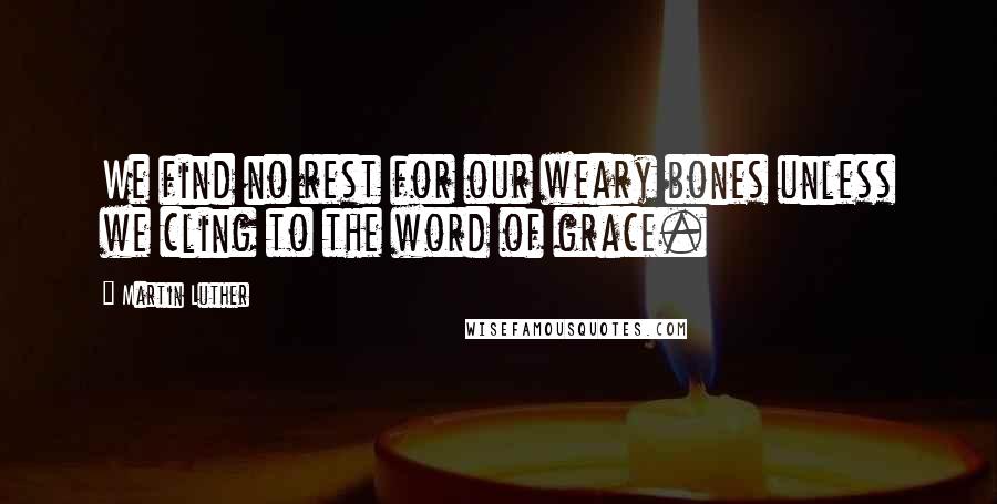 Martin Luther Quotes: We find no rest for our weary bones unless we cling to the word of grace.