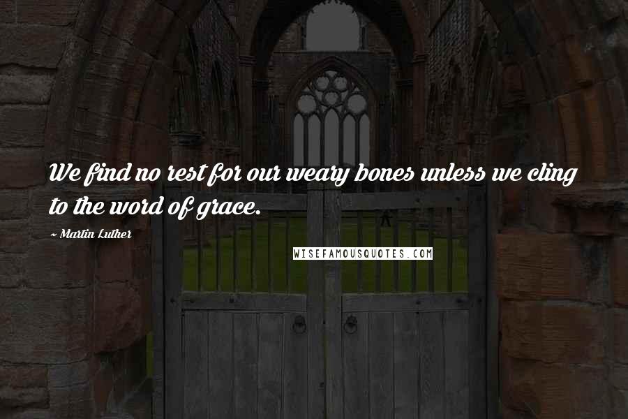 Martin Luther Quotes: We find no rest for our weary bones unless we cling to the word of grace.