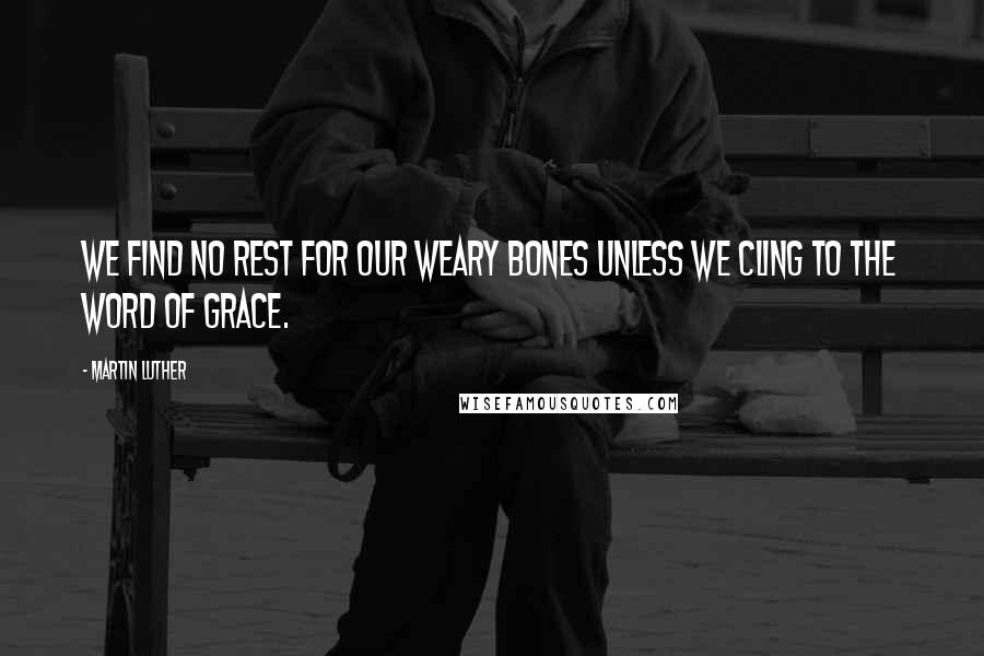 Martin Luther Quotes: We find no rest for our weary bones unless we cling to the word of grace.