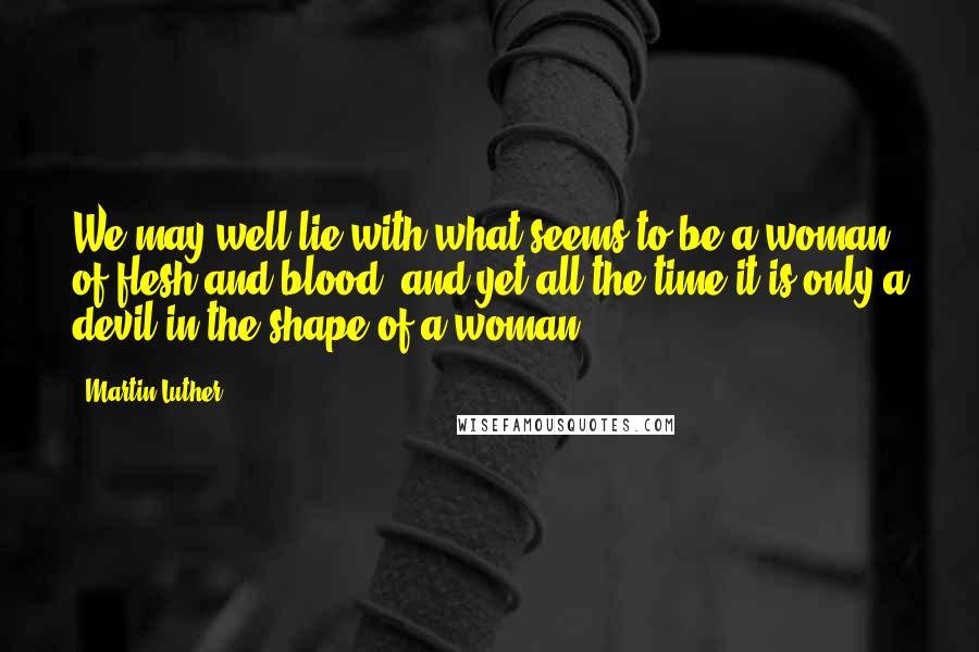 Martin Luther Quotes: We may well lie with what seems to be a woman of flesh and blood, and yet all the time it is only a devil in the shape of a woman.