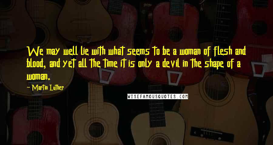 Martin Luther Quotes: We may well lie with what seems to be a woman of flesh and blood, and yet all the time it is only a devil in the shape of a woman.