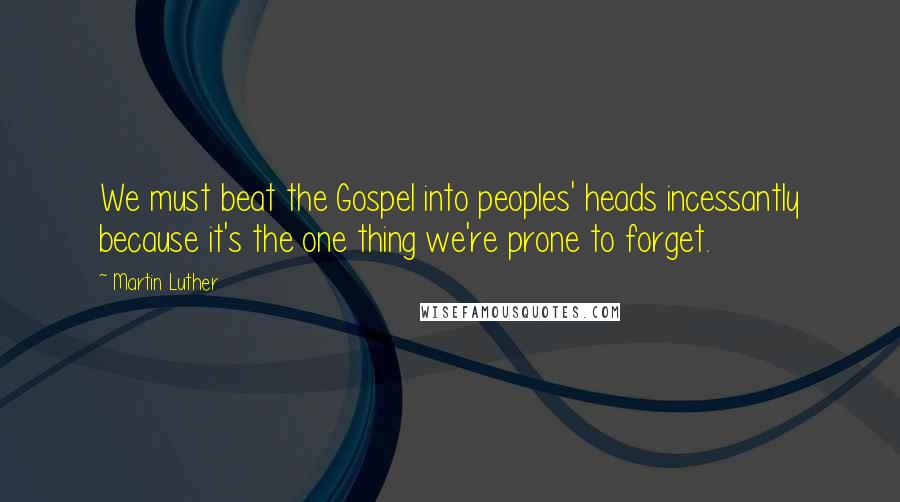 Martin Luther Quotes: We must beat the Gospel into peoples' heads incessantly because it's the one thing we're prone to forget.