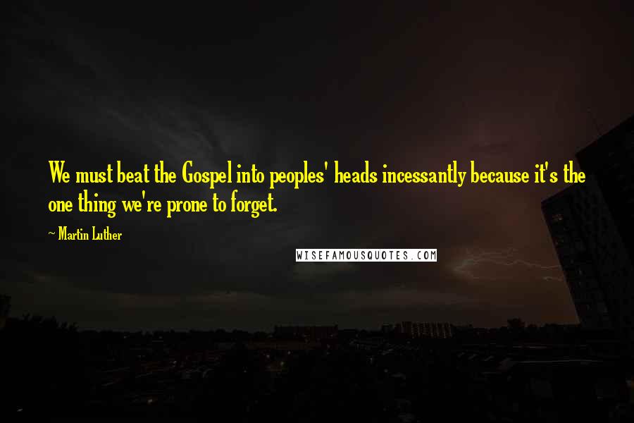 Martin Luther Quotes: We must beat the Gospel into peoples' heads incessantly because it's the one thing we're prone to forget.
