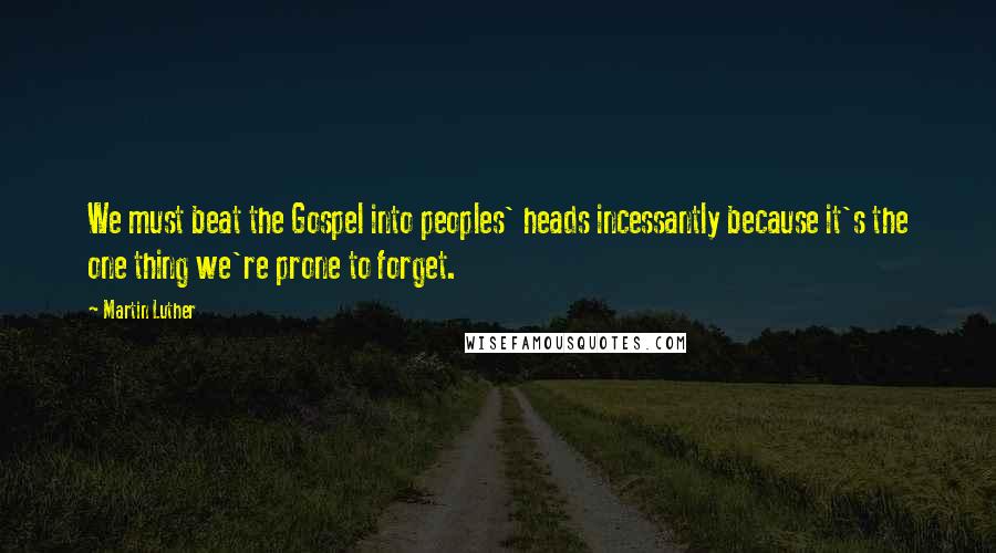 Martin Luther Quotes: We must beat the Gospel into peoples' heads incessantly because it's the one thing we're prone to forget.