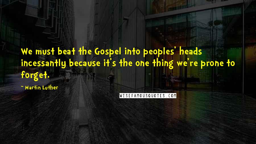 Martin Luther Quotes: We must beat the Gospel into peoples' heads incessantly because it's the one thing we're prone to forget.