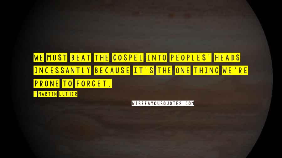 Martin Luther Quotes: We must beat the Gospel into peoples' heads incessantly because it's the one thing we're prone to forget.