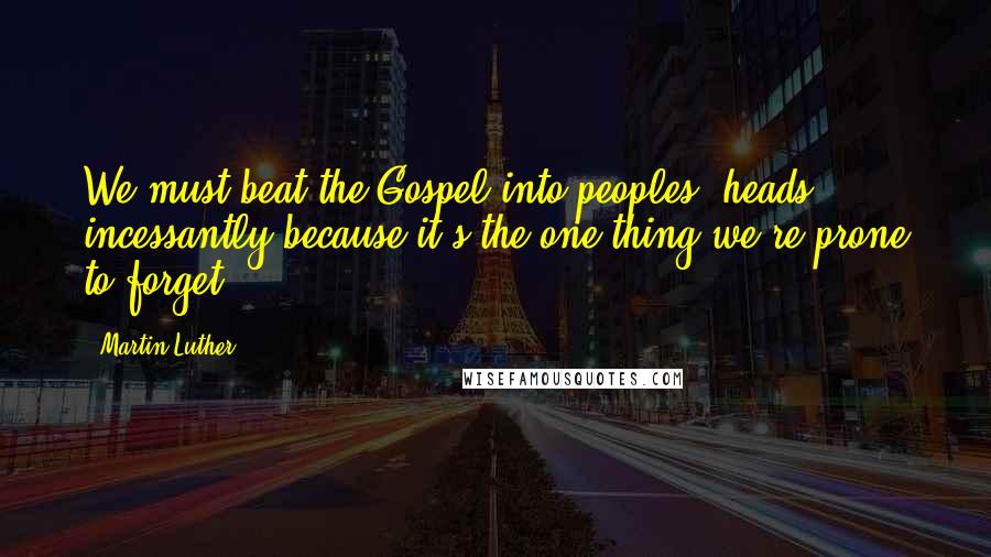 Martin Luther Quotes: We must beat the Gospel into peoples' heads incessantly because it's the one thing we're prone to forget.