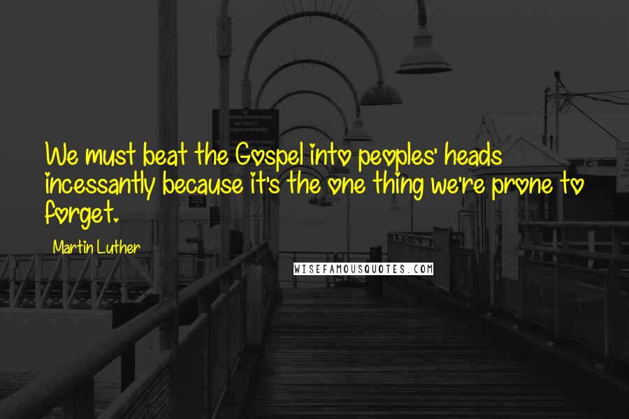 Martin Luther Quotes: We must beat the Gospel into peoples' heads incessantly because it's the one thing we're prone to forget.