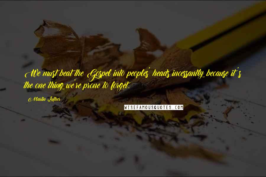 Martin Luther Quotes: We must beat the Gospel into peoples' heads incessantly because it's the one thing we're prone to forget.