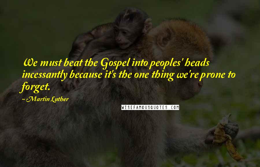 Martin Luther Quotes: We must beat the Gospel into peoples' heads incessantly because it's the one thing we're prone to forget.