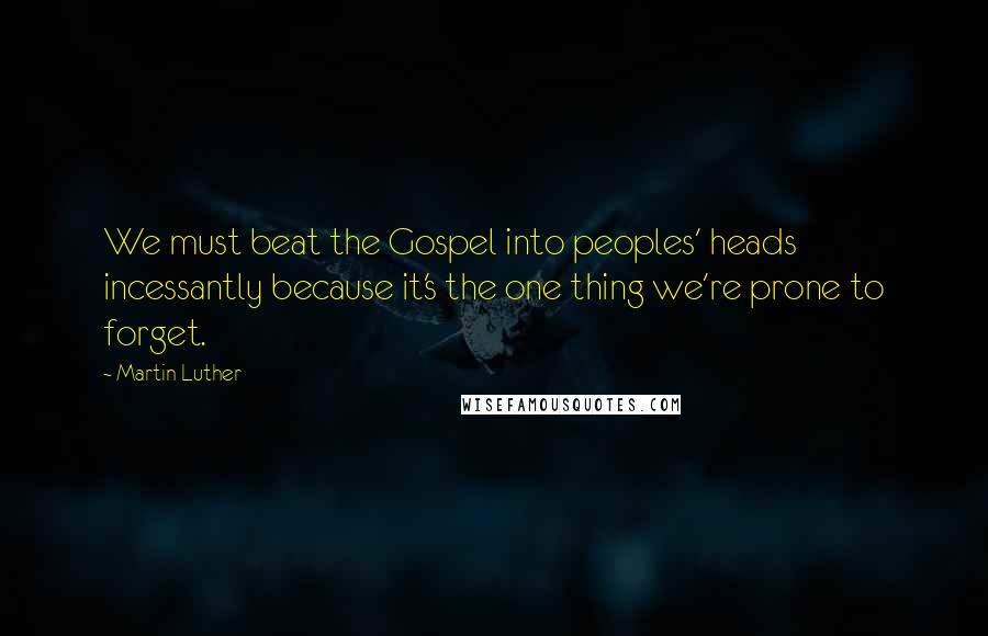 Martin Luther Quotes: We must beat the Gospel into peoples' heads incessantly because it's the one thing we're prone to forget.