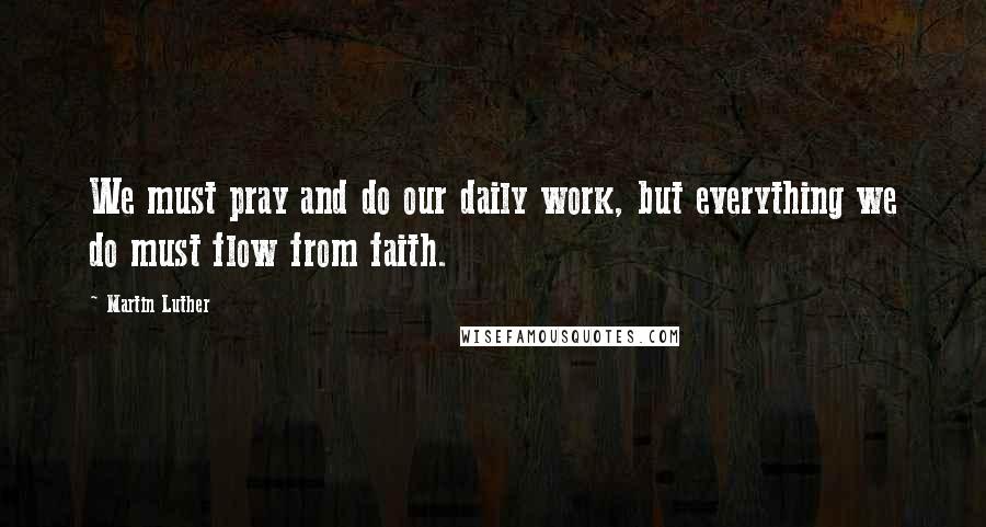 Martin Luther Quotes: We must pray and do our daily work, but everything we do must flow from faith.