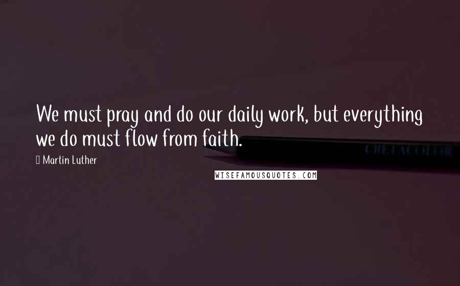 Martin Luther Quotes: We must pray and do our daily work, but everything we do must flow from faith.