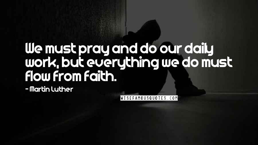 Martin Luther Quotes: We must pray and do our daily work, but everything we do must flow from faith.