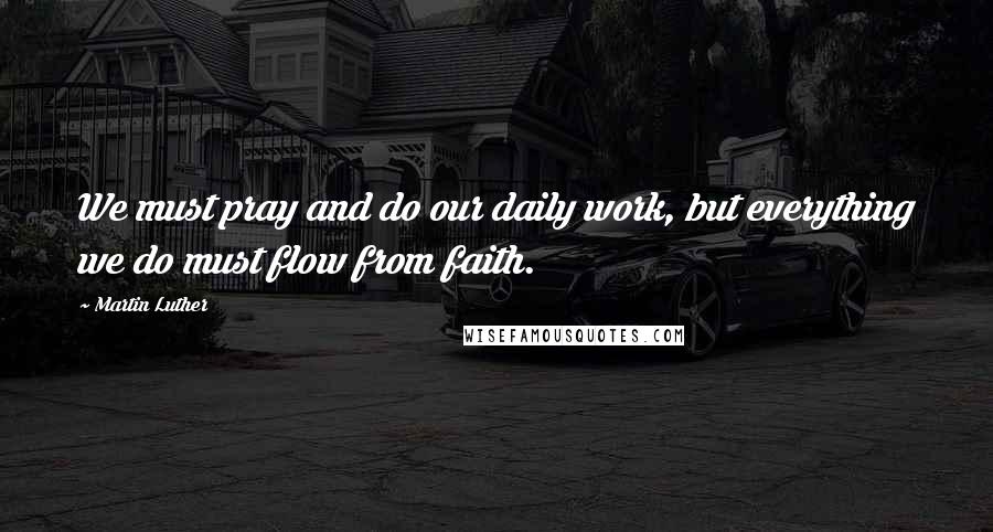 Martin Luther Quotes: We must pray and do our daily work, but everything we do must flow from faith.