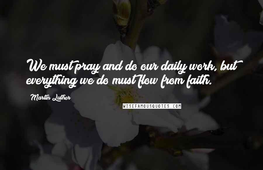 Martin Luther Quotes: We must pray and do our daily work, but everything we do must flow from faith.