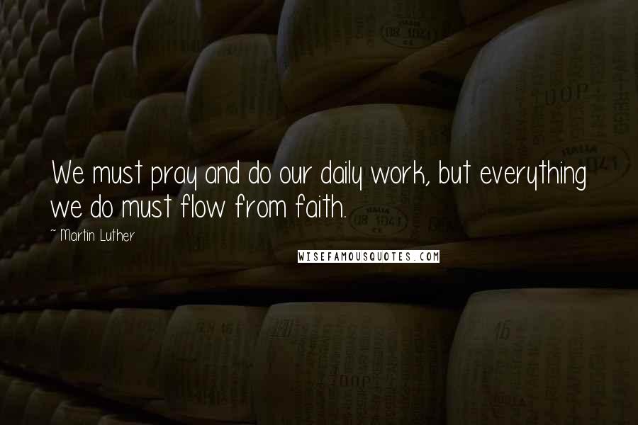 Martin Luther Quotes: We must pray and do our daily work, but everything we do must flow from faith.