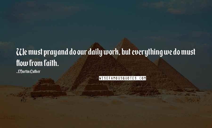 Martin Luther Quotes: We must pray and do our daily work, but everything we do must flow from faith.