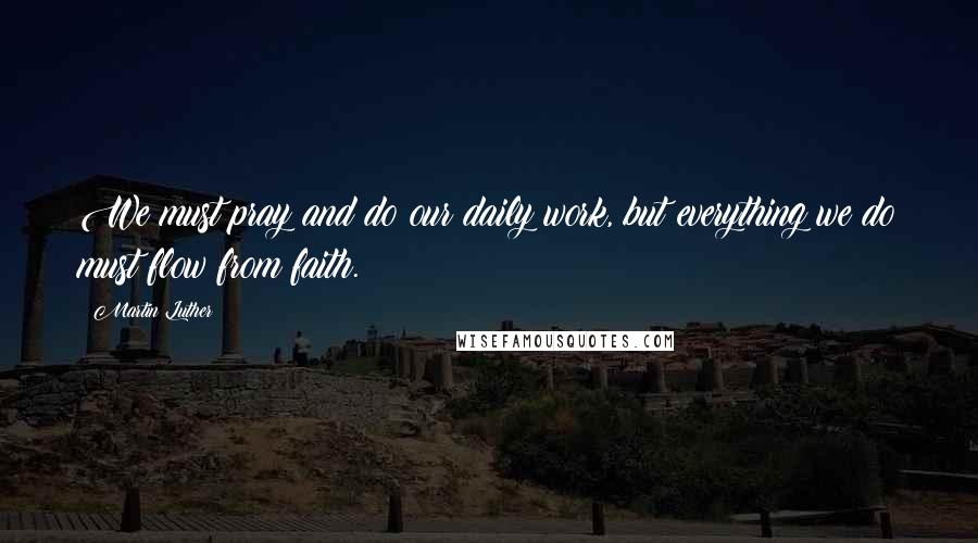 Martin Luther Quotes: We must pray and do our daily work, but everything we do must flow from faith.