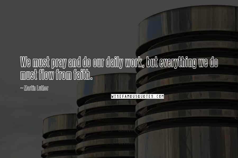 Martin Luther Quotes: We must pray and do our daily work, but everything we do must flow from faith.