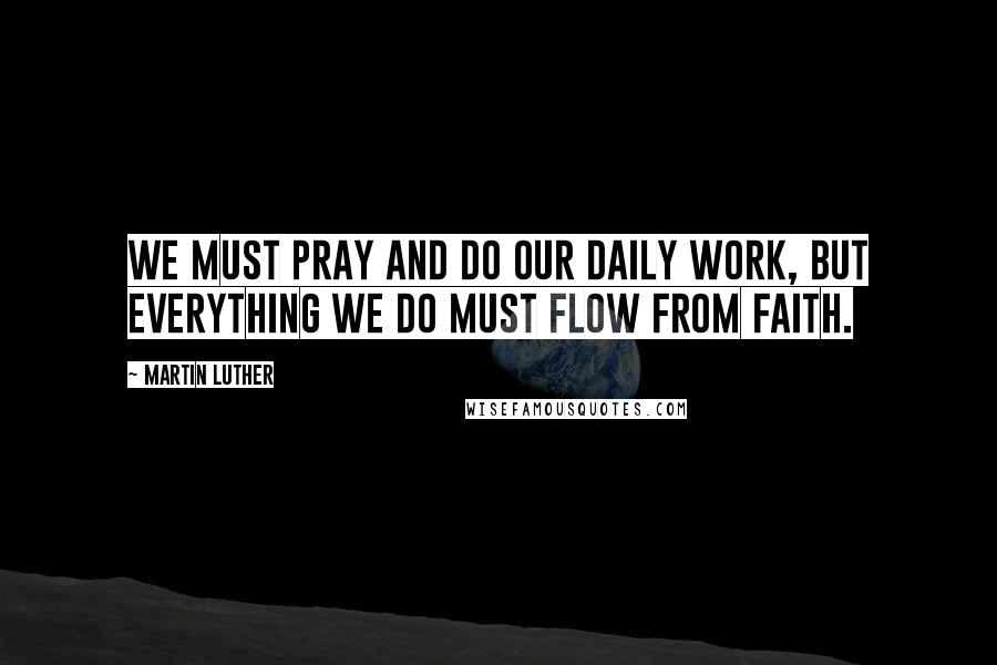 Martin Luther Quotes: We must pray and do our daily work, but everything we do must flow from faith.