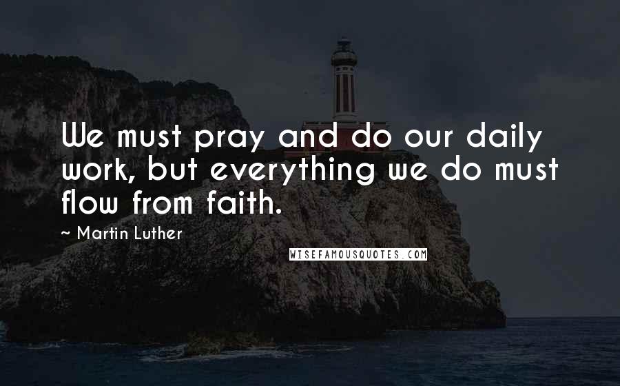 Martin Luther Quotes: We must pray and do our daily work, but everything we do must flow from faith.