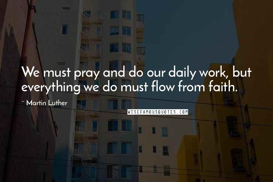 Martin Luther Quotes: We must pray and do our daily work, but everything we do must flow from faith.