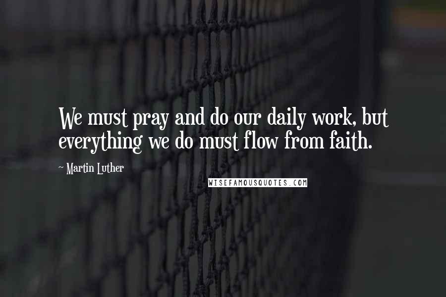 Martin Luther Quotes: We must pray and do our daily work, but everything we do must flow from faith.