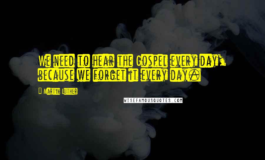 Martin Luther Quotes: We need to hear the Gospel every day, because we forget it every day.