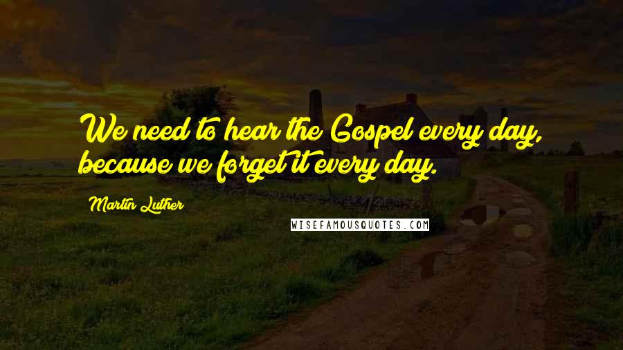 Martin Luther Quotes: We need to hear the Gospel every day, because we forget it every day.