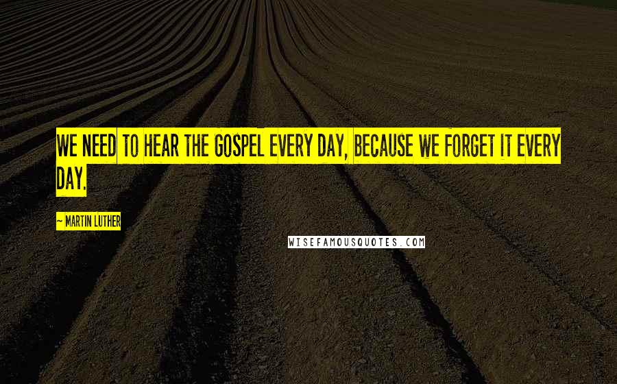 Martin Luther Quotes: We need to hear the Gospel every day, because we forget it every day.