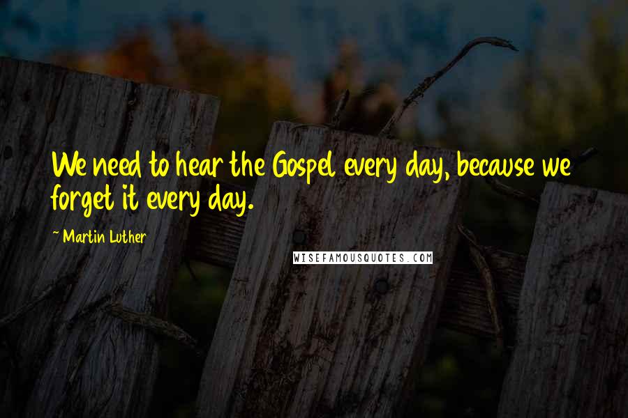 Martin Luther Quotes: We need to hear the Gospel every day, because we forget it every day.