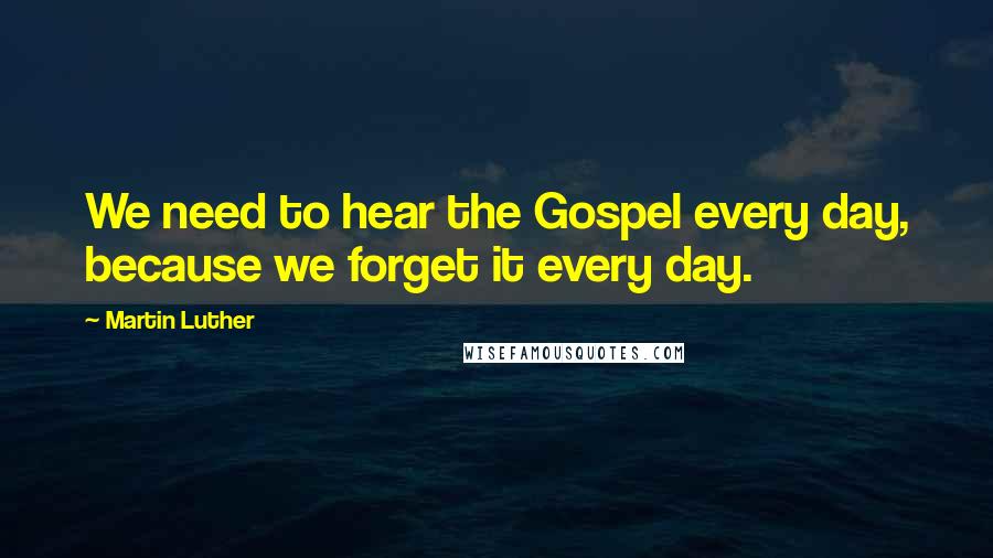 Martin Luther Quotes: We need to hear the Gospel every day, because we forget it every day.