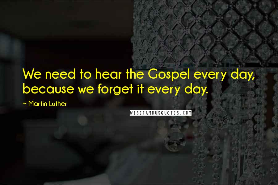 Martin Luther Quotes: We need to hear the Gospel every day, because we forget it every day.