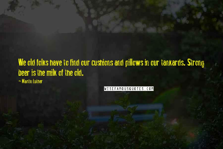 Martin Luther Quotes: We old folks have to find our cushions and pillows in our tankards. Strong beer is the milk of the old.