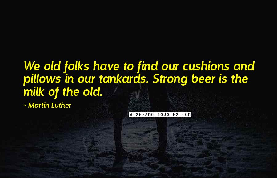 Martin Luther Quotes: We old folks have to find our cushions and pillows in our tankards. Strong beer is the milk of the old.