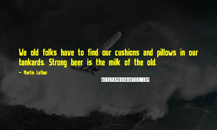 Martin Luther Quotes: We old folks have to find our cushions and pillows in our tankards. Strong beer is the milk of the old.