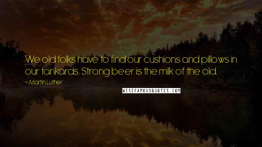 Martin Luther Quotes: We old folks have to find our cushions and pillows in our tankards. Strong beer is the milk of the old.