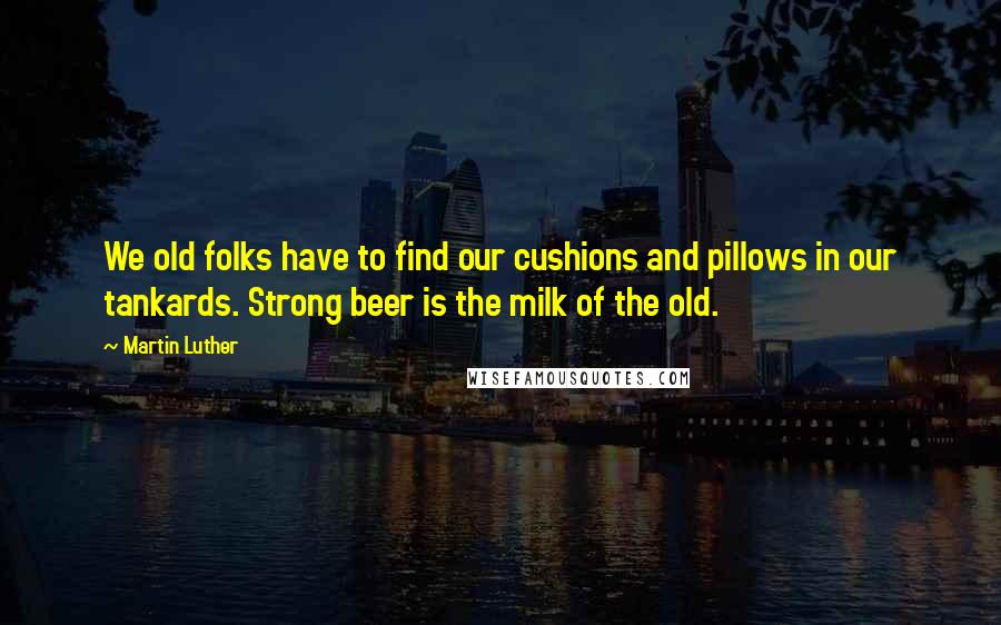 Martin Luther Quotes: We old folks have to find our cushions and pillows in our tankards. Strong beer is the milk of the old.