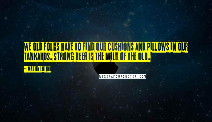 Martin Luther Quotes: We old folks have to find our cushions and pillows in our tankards. Strong beer is the milk of the old.