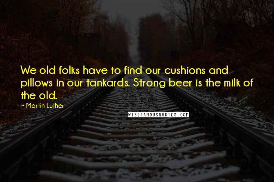 Martin Luther Quotes: We old folks have to find our cushions and pillows in our tankards. Strong beer is the milk of the old.