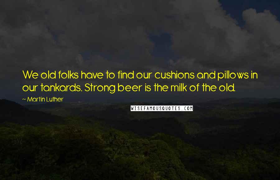 Martin Luther Quotes: We old folks have to find our cushions and pillows in our tankards. Strong beer is the milk of the old.