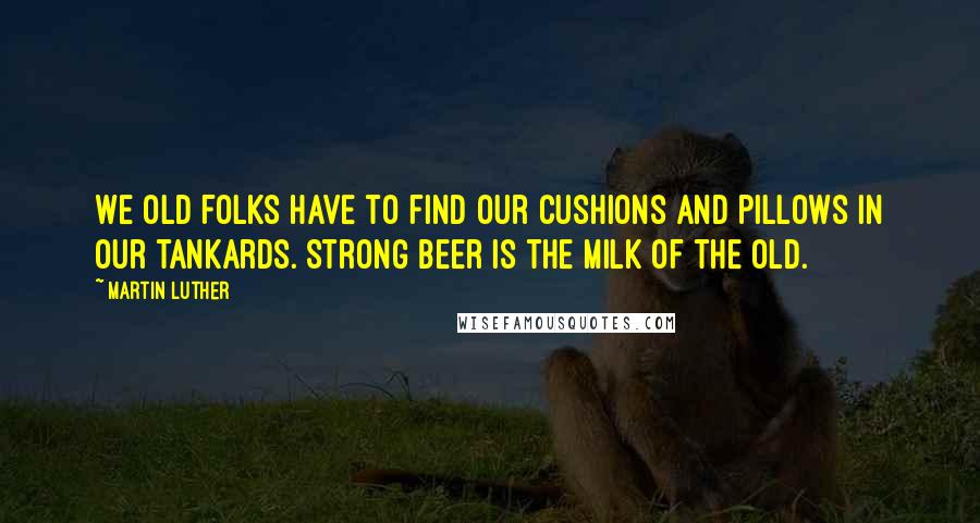 Martin Luther Quotes: We old folks have to find our cushions and pillows in our tankards. Strong beer is the milk of the old.