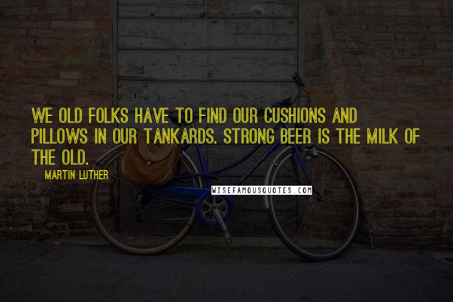 Martin Luther Quotes: We old folks have to find our cushions and pillows in our tankards. Strong beer is the milk of the old.