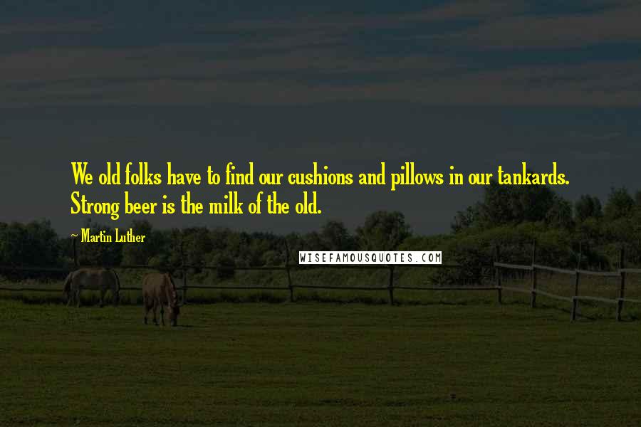 Martin Luther Quotes: We old folks have to find our cushions and pillows in our tankards. Strong beer is the milk of the old.