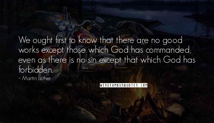 Martin Luther Quotes: We ought first to know that there are no good works except those which God has commanded, even as there is no sin except that which God has forbidden.