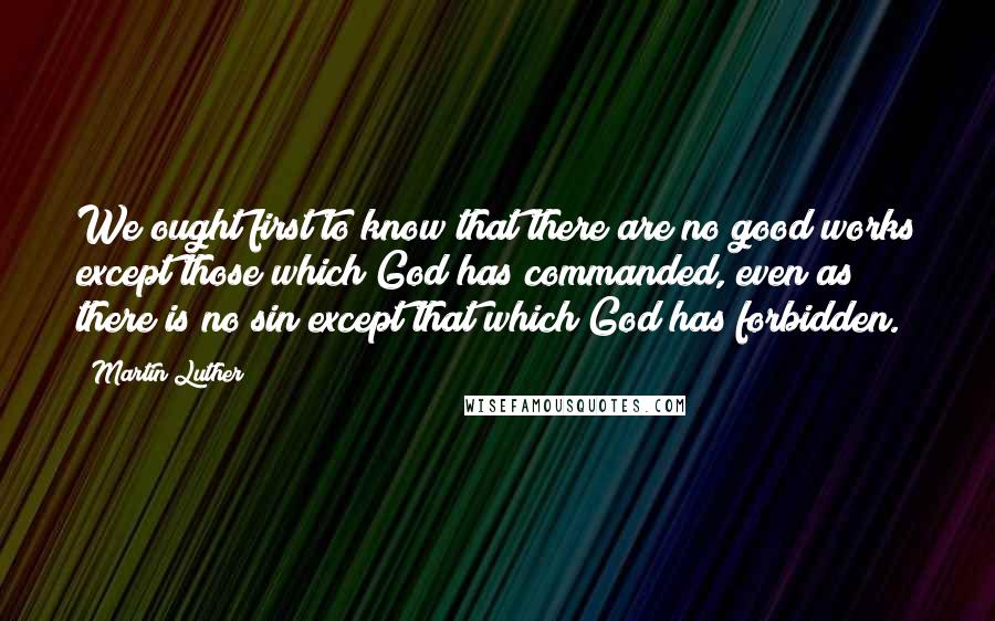 Martin Luther Quotes: We ought first to know that there are no good works except those which God has commanded, even as there is no sin except that which God has forbidden.