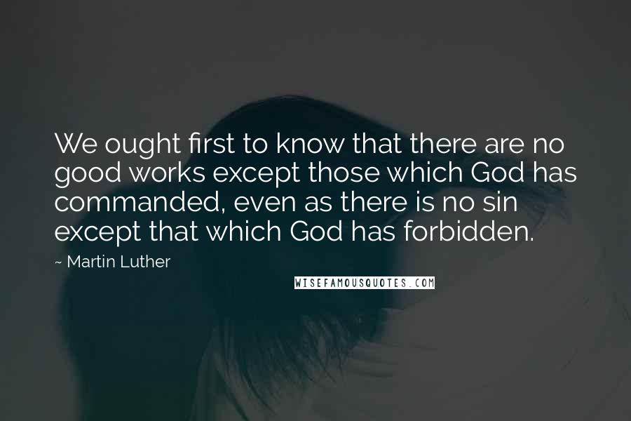 Martin Luther Quotes: We ought first to know that there are no good works except those which God has commanded, even as there is no sin except that which God has forbidden.